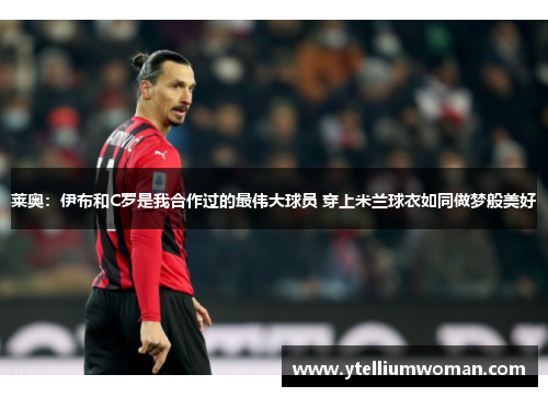 莱奥：伊布和C罗是我合作过的最伟大球员 穿上米兰球衣如同做梦般美好