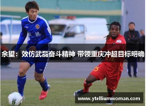 余望：效仿武磊奋斗精神 带领重庆冲超目标明确