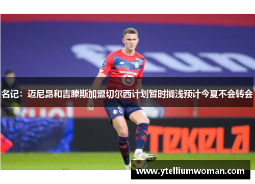 名记：迈尼昂和吉滕斯加盟切尔西计划暂时搁浅预计今夏不会转会