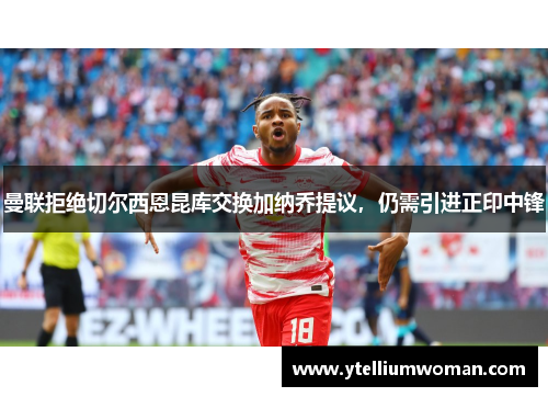 曼联拒绝切尔西恩昆库交换加纳乔提议，仍需引进正印中锋