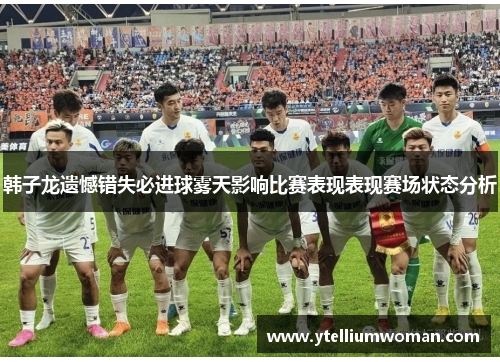 韩子龙遗憾错失必进球雾天影响比赛表现表现赛场状态分析