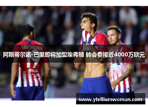 阿斯蒂尔诺-巴里即将加盟埃弗顿 转会费接近4000万欧元