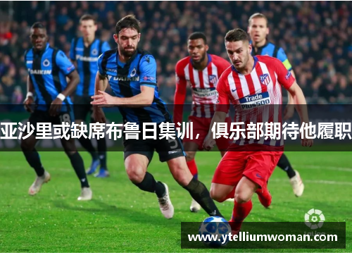 亚沙里或缺席布鲁日集训，俱乐部期待他履职